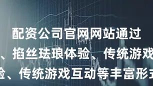 配资公司官网网站通过趣味剪纸、掐丝珐琅体验、传统游戏互动等丰富形式