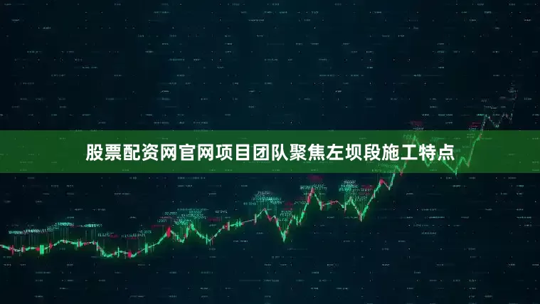 股票配资网官网项目团队聚焦左坝段施工特点