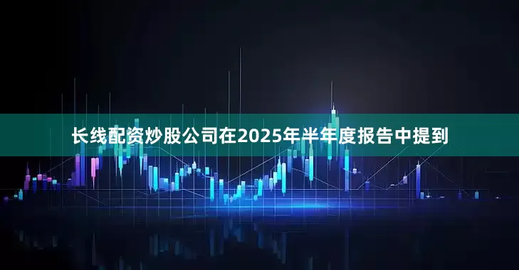 长线配资炒股　　公司在2025年半年度报告中提到