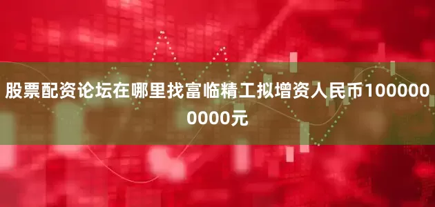 股票配资论坛在哪里找富临精工拟增资人民币1000000000元