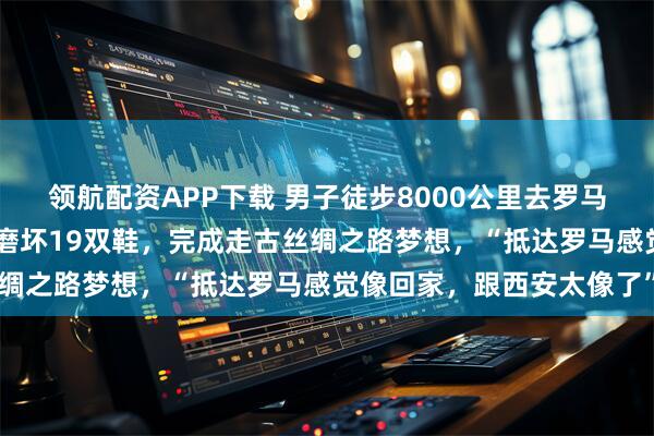 领航配资APP下载 男子徒步8000公里去罗马:两年花了约20万元,磨坏19双鞋,完成走古丝绸之路梦想,“抵达罗马感觉像回家,跟西安太像了”