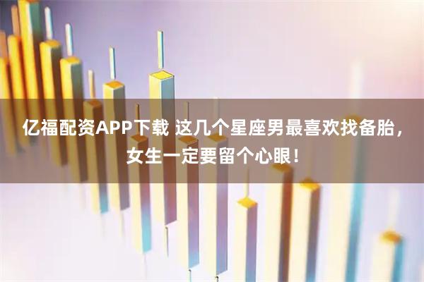 亿福配资APP下载 这几个星座男最喜欢找备胎，女生一定要留个心眼！