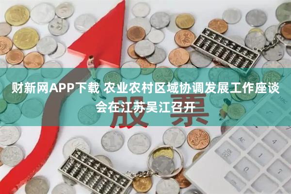 财新网APP下载 农业农村区域协调发展工作座谈会在江苏吴江召开