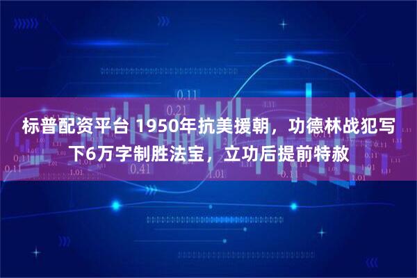 标普配资平台 1950年抗美援朝，功德林战犯写下6万字制胜法宝，立功后提前特赦