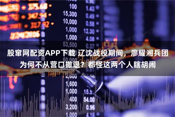 股窜网配资APP下载 辽沈战役期间，廖耀湘兵团为何不从营口撤退？都怪这两个人瞎胡闹