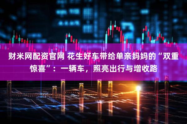 财米网配资官网 花生好车带给单亲妈妈的“双重惊喜”:一辆车,照亮出行与增收路
