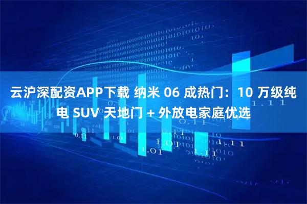 云沪深配资APP下载 纳米 06 成热门:10 万级纯电 SUV 天地门 + 外放电家庭优选
