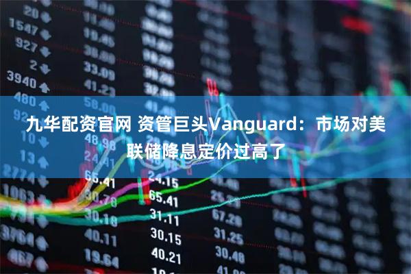 九华配资官网 资管巨头Vanguard：市场对美联储降息定价过高了