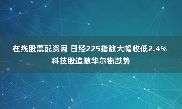 在线股票配资网 日经225指数大幅收低2.4% 科技股追随华尔街跌势