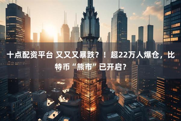 十点配资平台 又又又暴跌?!超22万人爆仓,比特币“熊市”已开启?