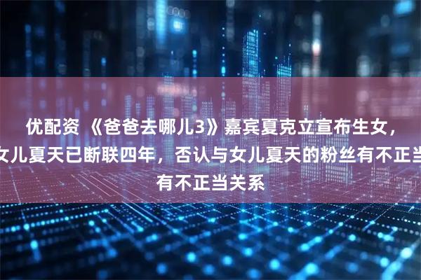 优配资 《爸爸去哪儿3》嘉宾夏克立宣布生女，与大女儿夏天已断联四年，否认与女儿夏天的粉丝有不正当关系