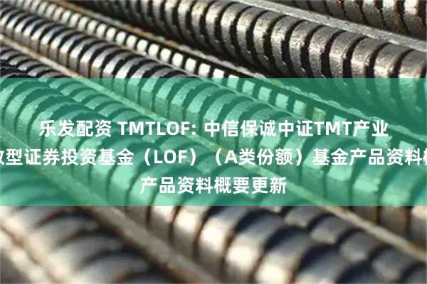 乐发配资 TMTLOF: 中信保诚中证TMT产业主题指数型证券投资基金（LOF）（A类份额）基金产品资料概要更新