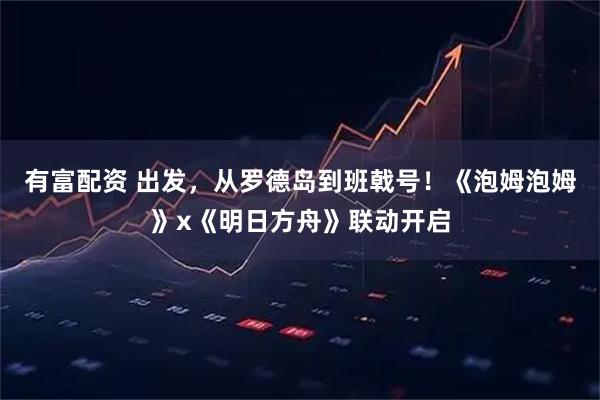 有富配资 出发,从罗德岛到班戟号!《泡姆泡姆》x《明日方舟》联动开启