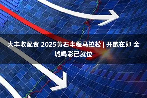 大丰收配资 2025黄石半程马拉松 | 开跑在即 全城喝彩已就位