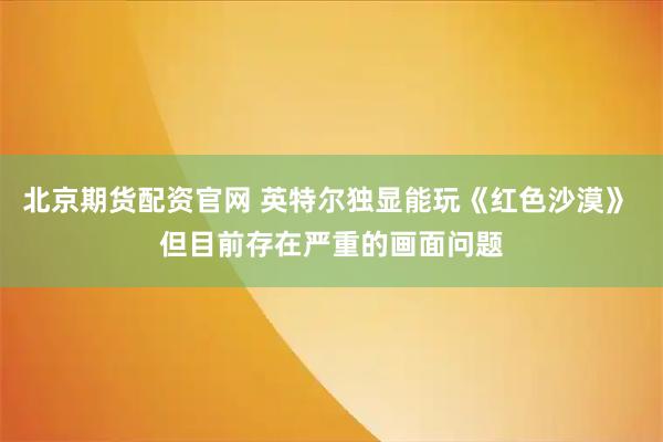 北京期货配资官网 英特尔独显能玩《红色沙漠》 但目前存在严重的画面问题