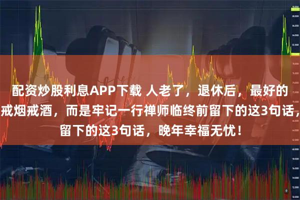 配资炒股利息APP下载 人老了，退休后，最好的养生方式不在于戒烟戒酒，而是牢记一行禅师临终前留下的这3句话，晚年幸福无忧！