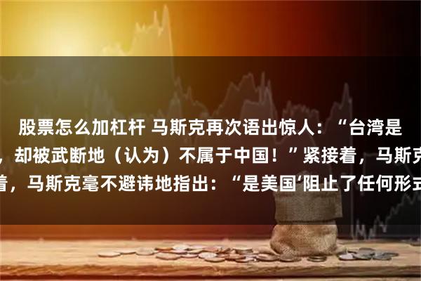 股票怎么加杠杆 马斯克再次语出惊人：“台湾是中国不可分割的一部分，却被武断地（认为）不属于中国！”紧接着，马斯克毫不避讳地指出：“是美国‘阻止了任何形式的统一努力’。”