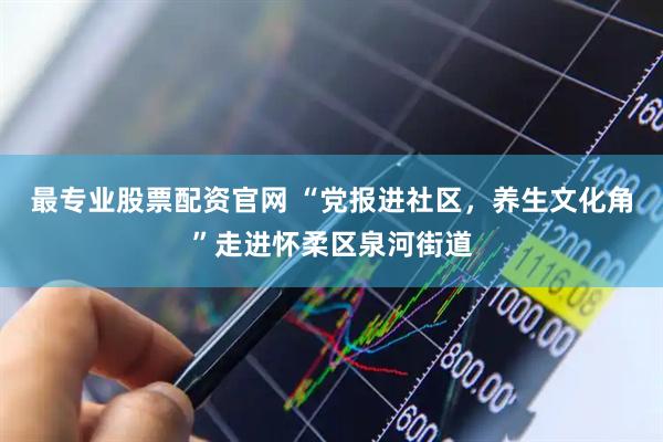 最专业股票配资官网 “党报进社区，养生文化角”走进怀柔区泉河街道