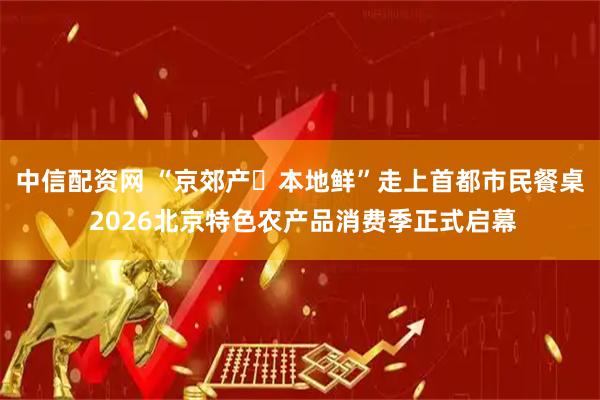 中信配资网 “京郊产・本地鲜”走上首都市民餐桌 2026北京特色农产品消费季正式启幕