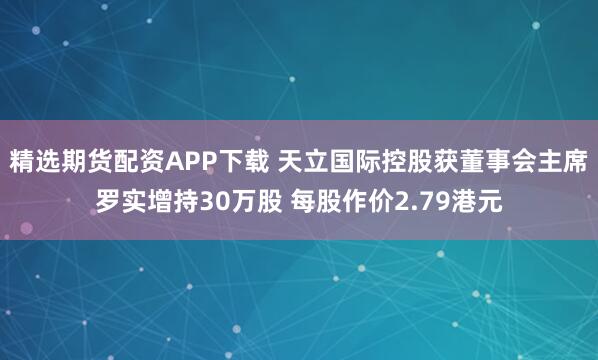 精选期货配资APP下载 天立国际控股获董事会主席罗实增持30万股 每股作价2.79港元