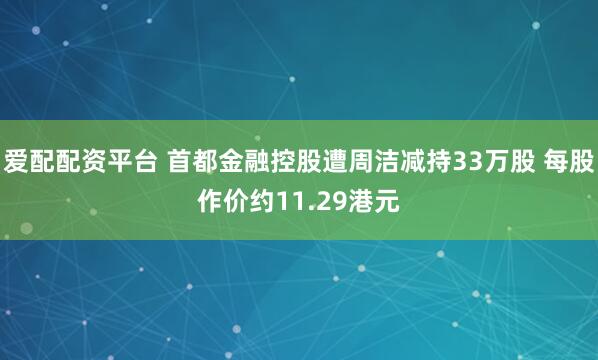 爱配配资平台 首都金融控股遭周洁减持33万股 每股作价约11.29港元