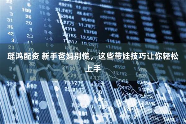 瑶鸿配资 新手爸妈别慌，这些带娃技巧让你轻松上手