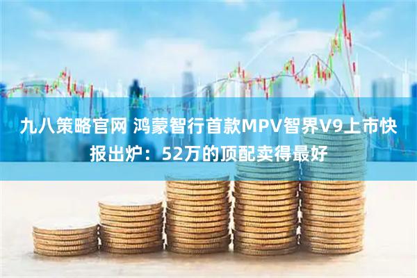 九八策略官网 鸿蒙智行首款MPV智界V9上市快报出炉:52万的顶配卖得最好
