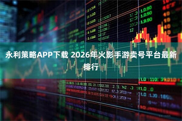 永利策略APP下载 2026年火影手游卖号平台最新排行