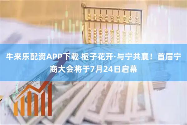 牛来乐配资APP下载 栀子花开·与宁共襄!首届宁商大会将于7月24日启幕