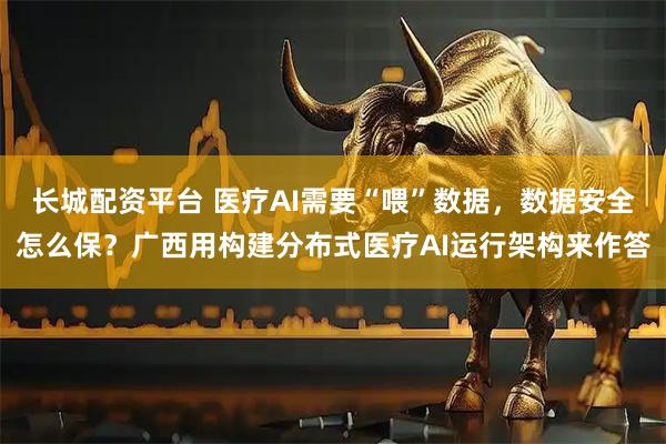 长城配资平台 医疗AI需要“喂”数据，数据安全怎么保？广西用构建分布式医疗AI运行架构来作答