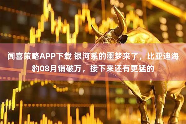 闻喜策略APP下载 银河系的噩梦来了，比亚迪海豹08月销破万，接下来还有更猛的