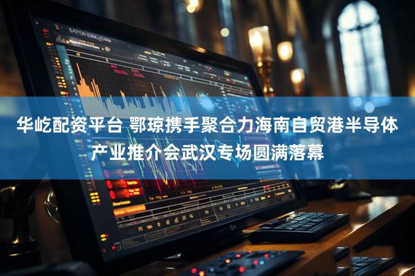 华屹配资平台 鄂琼携手聚合力海南自贸港半导体产业推介会武汉专场圆满落幕